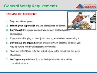 General Safety Requirements
1. Stay calm, do not panic.
2. Inform your supervisor and the nearest first aid center.
3. Don’t touch the injured person if you suspect that he has been
electrocuted.
4. If any material is lying on the injured person, assist others in removing it.
5. Don’t move the injured person unless it is VERY essential to do so; you
may be hurting him by unnecessary movements
6. Move him only if there is further risk of injury to the casualty at the scene
of accident.
7. Don’t give any drinks or food to the injured unless directed by
competent persons.
IN CASE OF ACCIDENT
 