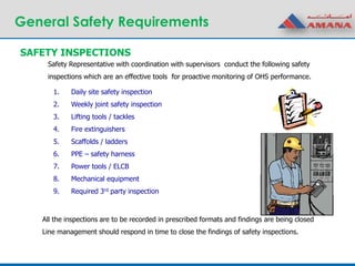 General Safety Requirements
1. Daily site safety inspection
2. Weekly joint safety inspection
3. Lifting tools / tackles
4. Fire extinguishers
5. Scaffolds / ladders
6. PPE – safety harness
7. Power tools / ELCB
8. Mechanical equipment
9. Required 3rd party inspection
SAFETY INSPECTIONS
Safety Representative with coordination with supervisors conduct the following safety
inspections which are an effective tools for proactive monitoring of OHS performance.
All the inspections are to be recorded in prescribed formats and findings are being closed
Line management should respond in time to close the findings of safety inspections.
 