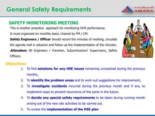 General Safety Requirements
1. To find solutions for any HSE issues remaining unresolved during the previous
months,
2. To identify the problem areas and to work out suggestions for improvement,
3. To investigate accidents incurred during the previous month and if any, to
implement ways to prevent recurrence of the same in the future.
4. To decide any special safety requirements to be taken during running month
arising out of the new site activities to be carried out.
5. To review the implementation of the HSE plan
SAFETY MONITORING MEETING
This is another proactive approach for monitoring OHS performance.
It must organized on monthly basis, chaired by PM / CM.
Safety Engineers / Officer should record the minutes of meeting, circulate
the agenda well in advance and follow up the implementation of the minutes.
Attendees: All Engineers / Foremen, Subcontractors’ Supervisors, Safety
Officers
Objectives
 