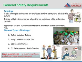 General Safety Requirements
Training:
A best techniques to motivate the employees towards safety for a positive H&S
culture.
General Types of trainings:
1. Safety Induction Training
2. Daily / Weekly Tool Box Talk
3. Job Specific Training
4. 3rd Party Approved Safety Training
Training will give the employee a boost to his confidence while performing
the task.
Appropriate job skill & positive orientation of mind helps to reduce incident
rate.
Legal requirements – to inform significant
workplace hazards and measures
 