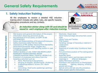 General Safety Requirements
1. Safety Induction Training
 Site location and general information of the project.
 Information about key personnel at site.
 Key Elements of H & S policy (A COPY TO BE
DISTRIBUTED).
 Duties and Responsibilities of Employers/Employees.
 Safety Awareness talks/Tool box talks.
 Importance of PPE (Safety Harness/Hard Hat/Safety
Shoe/Hand Gloves/Ear Plugs/ Goggles etc).
 Emergency Procedures and reporting system in case
of FIRE/ACCIDENT.
 Welfare facilities on site -FIRST AID ROOM/LUNCH
ROOM/REST ROOM/CANTEEN/ WATER
COOLERS/WASHING AREA/ TOILETS/ URINALS etc.
 Protection of employees and others from the
hazardous activities such as:
 Plant, Machineries & Equipments.
 Working at Heights- Shuttering/de- shuttering
 Scaffoldings/ladders/ Scissor Lift / Boom
Loader
 Concreting / Roof work/ plastering/ painting/
block work etc.
 Electricity- Power tools
 Hand Tools/Cartridge and pneumatic power
tools.
 Lifting Tools and Tackles.
 PTW System
 Handling/ storage of Hazardous material in
construction
 (COSHH).
 Reporting of Unsafe Acts/ Conditions/ Near
misses.
 Fire prevention/Location of Fire extinguisher/
Emergency
 Assembly point.
 Information signs/ warning signs and their
meanings in different languages.
 Safety Motivation schemes.
 Prohibition and restrictions on Photography,
Horseplay, fighting, sleeping, smoking,
alcohol and drugs.
 Vehicle entry and site security procedure.
 Other project specific Instructions
SafetyInductionTraining-Contents
All the employees to receive a detailed HSE induction
training which includes site safety rules, site specific hazards,
emergency procedures and key contacts.
An induction sticker along with ID card should be
issued to each employee after induction training.
 