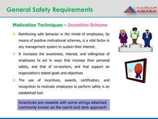 General Safety Requirements
 Reinforcing safe behavior in the minds of employees, by
means of positive motivational schemes, is a vital factor in
any management system to sustain their interest.
 It increases the awareness, interest, and willingness of
employees to act in ways that increase their personal
safety, and that of co-workers, and that support an
organization’s stated goals and objectives
 The use of incentives, awards, certification, and
recognition to motivate employees to perform safely is an
established tool.
Motivation Techniques – Incentive Scheme
Incentives are rewards with some strings attached,
commonly known as the carrot and stick approach
 