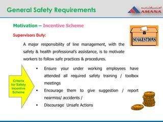 General Safety Requirements
A major responsibility of line management, with the
safety & health professional’s assistance, is to motivate
workers to follow safe practices & procedures.
Motivation – Incentive Scheme
Supervisors Duty:
 Ensure your under working employees have
attended all required safety training / toolbox
meetings
 Encourage them to give suggestion / report
nearmiss/ accidents /
 Discourage Unsafe Actions
Criteria
for Safety
Incentive
Scheme
 