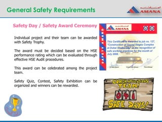 General Safety Requirements
Safety Day / Safety Award Ceremony
Individual project and their team can be awarded
with Safety Trophy.
The award must be decided based on the HSE
performance rating which can be evaluated through
effective HSE Audit procedures.
This award can be celebrated among the project
team.
Safety Quiz, Contest, Safety Exhibition can be
organized and winners can be rewarded.
 