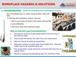 1. HOUSEKEEPING
1. Include the removal of generated debris from the area in
the activity itself.
2. Ensure that the access are clear from any obstruction,
3. Material should be stacked adequately.
4. Adequate number of waste skip, food waste bins, chemical
waste area to be maintained at site.
5. The construction waste should be removed from the site on
regular basis.
6. Depute a dedicate housekeeping team for common areas.
A Place for everything and everything is in its place.
Poor housekeeping is a major cause of slips, trips and
falls.
A tidy site and workplace means: You can
• get to your place of work more easily and quickly.
• work efficiently
• find your tools and materials easily
How to maintain good housekeeping?
WORKPLACE HAZARDS & SOLUTIONS
 