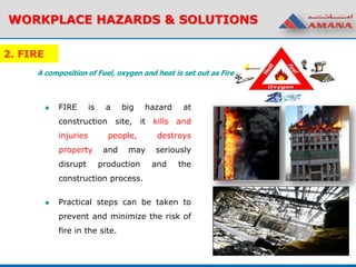 2. FIRE
 FIRE is a big hazard at
construction site, it kills and
injuries people, destroys
property and may seriously
disrupt production and the
construction process.
 Practical steps can be taken to
prevent and minimize the risk of
fire in the site.
WORKPLACE HAZARDS & SOLUTIONS
A composition of Fuel, oxygen and heat is set out as Fire
 