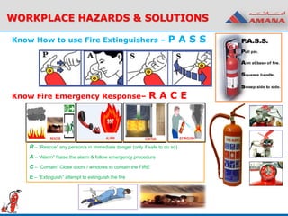 Know How to use Fire Extinguishers – P A S S
WORKPLACE HAZARDS & SOLUTIONS
Know Fire Emergency Response– R A C E
R – “Rescue” any person/s in immediate danger (only if safe to do so)
A – “Alarm” Raise the alarm & follow emergency procedure
C – “Contain” Close doors / windows to contain the FIRE
E – “Extinguish” attempt to extinguish the fire
 