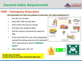 General Safety Requirements
ON DISCOVERY OF FIRE FOLLOWING ACTION WILL BE TAKEN IMMEDIATELY
1. Stay calm, do not panic.
2. Shout FIRE, FIRE and raise alarm.
3. Inform others who may be in danger.
4. Shut down your equipment safely
5. With the minimum of personal risk, attack the
FIRE
6. In the event that the fire can not be extinguished,
evacuate the building using one of the designated
“Exit” routes and go to nearest “ASSEMBLY
POINT”
7. Inform Safety Dept / PM / CM
DO NOT USE LIFT/HOIST.
DO NOT RE-ENTER THE AREA UNLESS DECLARED SAFE.
FIRE – Emergency Evacuation
 