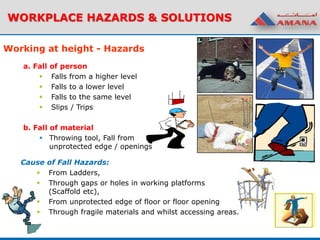 WORKPLACE HAZARDS & SOLUTIONS
a. Fall of person
 Falls from a higher level
 Falls to a lower level
 Falls to the same level
 Slips / Trips
b. Fall of material
 Throwing tool, Fall from
unprotected edge / openings
Working at height - Hazards
Cause of Fall Hazards:
 From Ladders,
 Through gaps or holes in working platforms
(Scaffold etc),
 From unprotected edge of floor or floor opening
 Through fragile materials and whilst accessing areas.
 