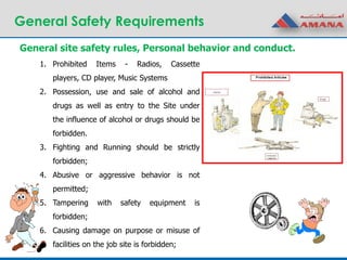 General Safety Requirements
1. Prohibited Items - Radios, Cassette
players, CD player, Music Systems
2. Possession, use and sale of alcohol and
drugs as well as entry to the Site under
the influence of alcohol or drugs should be
forbidden.
3. Fighting and Running should be strictly
forbidden;
4. Abusive or aggressive behavior is not
permitted;
5. Tampering with safety equipment is
forbidden;
6. Causing damage on purpose or misuse of
facilities on the job site is forbidden;
General site safety rules, Personal behavior and conduct.
 