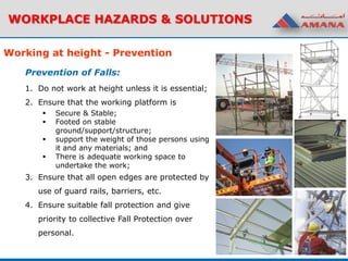 WORKPLACE HAZARDS & SOLUTIONS
1. Do not work at height unless it is essential;
2. Ensure that the working platform is
 Secure & Stable;
 Footed on stable
ground/support/structure;
 support the weight of those persons using
it and any materials; and
 There is adequate working space to
undertake the work;
3. Ensure that all open edges are protected by
use of guard rails, barriers, etc.
4. Ensure suitable fall protection and give
priority to collective Fall Protection over
personal.
Working at height - Prevention
Prevention of Falls:
 