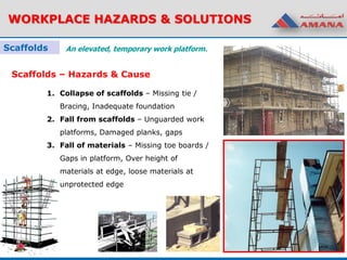 WORKPLACE HAZARDS & SOLUTIONS
Scaffolds An elevated, temporary work platform.
Scaffolds – Hazards & Cause
1. Collapse of scaffolds – Missing tie /
Bracing, Inadequate foundation
2. Fall from scaffolds – Unguarded work
platforms, Damaged planks, gaps
3. Fall of materials – Missing toe boards /
Gaps in platform, Over height of
materials at edge, loose materials at
unprotected edge
 