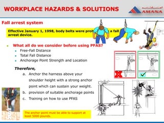 Effective January 1, 1998, body belts were prohibited as a fall
arrest device.
WORKPLACE HAZARDS & SOLUTIONS
Fall arrest system
 What all do we consider before using PFAS?
 Free-Fall Distance
 Total Fall Distance
 Anchorage Point Strength and Location
Therefore,
a. Anchor the harness above your
shoulder height with a strong anchor
point which can sustain your weight.
b. provision of suitable anchorage points
c. Training on how to use PFAS
The anchor point must be able to support at
least 5000 pounds.
 