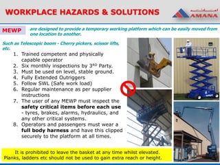 WORKPLACE HAZARDS & SOLUTIONS
MEWP
Such as Telescopic boom - Cherry pickers, scissor lifts,
etc.
1. Trained competent and physically
capable operator
2. Six monthly inspections by 3RD Party.
3. Must be used on level, stable ground.
4. Fully Extended Outriggers
5. Follow SWL (Safe work load)
6. Regular maintenance as per supplier
instructions
7. The user of any MEWP must inspect the
safety critical items before each use
- tyres, brakes, alarms, hydraulics, and
any other critical systems.
8. Operators and passengers must wear a
full body harness and have this clipped
securely to the platform at all times.
It is prohibited to leave the basket at any time whilst elevated.
Planks, ladders etc should not be used to gain extra reach or height.
are designed to provide a temporary working platform which can be easily moved from
one location to another.
 