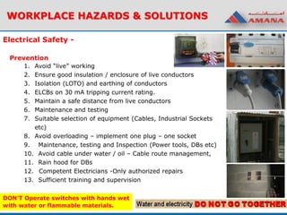 WORKPLACE HAZARDS & SOLUTIONS
Electrical Safety -
Prevention
1. Avoid “live” working
2. Ensure good insulation / enclosure of live conductors
3. Isolation (LOTO) and earthing of conductors
4. ELCBs on 30 mA tripping current rating.
5. Maintain a safe distance from live conductors
6. Maintenance and testing
7. Suitable selection of equipment (Cables, Industrial Sockets
etc)
8. Avoid overloading – implement one plug – one socket
9. Maintenance, testing and Inspection (Power tools, DBs etc)
10. Avoid cable under water / oil – Cable route management,
11. Rain hood for DBs
12. Competent Electricians -Only authorized repairs
13. Sufficient training and supervision
DON’T Operate switches with hands wet
with water or flammable materials.
 