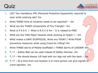 Quiz
1. LIST Two mandatory PPE (Personal Protective Equipment) required to
wear while entering site? 2m
2. Write THREE Kind of incidents needs to be reported? – 3m
3. What are the THREE components of Fire Triangle? -3m
4. What is P A S S / What is R A C E 4m – It is related to FIRE
5. What are the TWO Major hazards while working at height ? – 2m
6. What makes a SAFE SCAFFOLDS, Write any FOUR? / Write FOUR
preventive measures while using Crane for Lifting? 4m
7. Write THREE don'ts of Mobile Scaffolds? / THREE don'ts of LADDER? 6m
8. T / F – Safety Belt can be used instead of Safety Harness -2m
9. T / F – We should always Lift load with our legs not with the back – 2m
10. T / F – At a time from one location 2 or more person can give signals to
crane operator. 2m
 