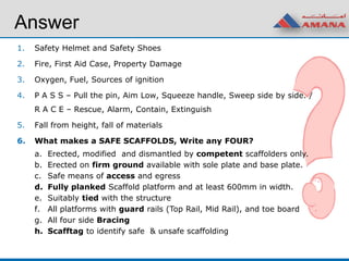 Answer
1. Safety Helmet and Safety Shoes
2. Fire, First Aid Case, Property Damage
3. Oxygen, Fuel, Sources of ignition
4. P A S S – Pull the pin, Aim Low, Squeeze handle, Sweep side by side. /
R A C E – Rescue, Alarm, Contain, Extinguish
5. Fall from height, fall of materials
6. What makes a SAFE SCAFFOLDS, Write any FOUR?
a. Erected, modified and dismantled by competent scaffolders only.
b. Erected on firm ground available with sole plate and base plate.
c. Safe means of access and egress
d. Fully planked Scaffold platform and at least 600mm in width.
e. Suitably tied with the structure
f. All platforms with guard rails (Top Rail, Mid Rail), and toe board
g. All four side Bracing
h. Scafftag to identify safe & unsafe scaffolding
 