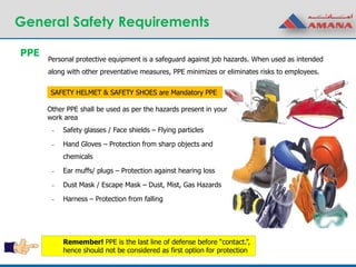 General Safety Requirements
Personal protective equipment is a safeguard against job hazards. When used as intended
along with other preventative measures, PPE minimizes or eliminates risks to employees.
Other PPE shall be used as per the hazards present in your
work area
– Safety glasses / Face shields – Flying particles
– Hand Gloves – Protection from sharp objects and
chemicals
– Ear muffs/ plugs – Protection against hearing loss
– Dust Mask / Escape Mask – Dust, Mist, Gas Hazards
– Harness – Protection from falling
PPE
SAFETY HELMET & SAFETY SHOES are Mandatory PPE
Remember! PPE is the last line of defense before “contact.”,
hence should not be considered as first option for protection
 