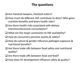 The questions
 Are livestock keepers, livestock eaters?
 How much do different ASF contribute to diets? Who gains
nutrition benefits and bears health risks?
 Are there health risks associated with dietary
transition/excessive consumption?
 What are the major constraints to ASF availability?
 How do consumers perceive quality & safety?
 How do culture & gender influence pathogen exposure &
nutritional benefits?
 Are there trade offs between food safety and nutritional
quality?
 Are there trade offs between food and feed?
 How does VC development influence safety & quality?
 