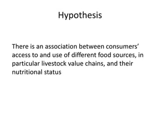 Hypothesis
There is an association between consumers’
access to and use of different food sources, in
particular livestock value chains, and their
nutritional status
 