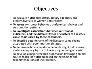 Objectives
– To evaluate nutritional status, dietary adequacy and
dietary diversity of women and children.
– To assess consumer behaviour, preferences, choices and
consumption patterns.
– To investigate associations between nutritional
indicators, and the different types or clusters of livestock
value chains used by these consumers.
– To describe determinants of the livestock value chains
associated with poor nutritional status.
– To determine how animal source foods might help ensure
dietary adequacy by use of linear programming analysis.
– To develop a major research proposal on leveraging animal
source foods for nutrition based on the findings and
recommendations of the research.
 