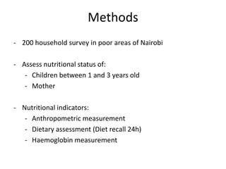 Methods
- 200 household survey in poor areas of Nairobi
- Assess nutritional status of:
- Children between 1 and 3 years old
- Mother
- Nutritional indicators:
- Anthropometric measurement
- Dietary assessment (Diet recall 24h)
- Haemoglobin measurement
 
