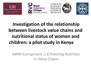 Investigation of the relationship
between livestock value chains and
nutritional status of women and
children: a pilot study in Kenya
A4NH Component 1: Enhancing Nutrition
in Value Chains
 
