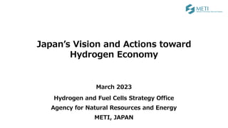 Japan’s Vision and Actions toward
Hydrogen Economy
March 2023
Hydrogen and Fuel Cells Strategy Office
Agency for Natural Resources and Energy
METI, JAPAN
 