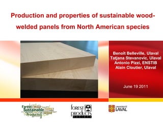 Production and properties of sustainable wood-
 welded panels from North American species



                                Benoît Belleville, Ulaval
                               Tatjana Stevanovic, Ulaval
                                 Antonio Pizzi, ENSTIB
                                 Alain Cloutier, Ulaval



                                     June 19 2011
 