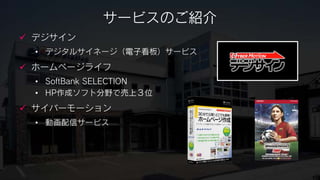 サービスのご紹介
 デジサイン
 • デジタルサイネージ（電子看板）サービス
 ホームページライフ
 • SoftBank SELECTION
 • HP作成ソフト分野で売上３位
 サイバーモーション
 • 動画配信サービス
 