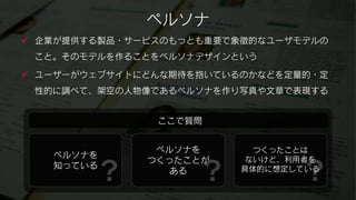 ペルソナ
 企業が提供する製品・サービスのもっとも重要で象徴的なユーザモデルの
 こと。そのモデルを作ることをペルソナデザインという

 ユーザーがウェブサイトにどんな期待を抱いているのかなどを定量的・定
 性的に調べて、架空の人物像であるペルソナを作り写真や文章で表現する


               ここで質問


               ペルソナを       つくったことは
   ペルソナを

        ？           ？           ？
              つくったことが     ないけど、利用者を
   知っている                 具体的に想定している
                 ある
 