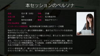 本セッションのペルソナ
名前           石川 愛（女性）   年齢    25歳
社会人歴         3年         住まい   石川県金沢市
仕事           制作会社勤務     職種    Webデザイナー
CSS Nite参加   3回目
インターネット利用状況        毎日利用仕事での利用と自宅で１～２時間

Webデザイナーとして一通りの業務を経験し、最近ではプロジェクトの主担当を
任されるようにもなった。
最近仕事でお客様との窓口になることが増えたけれど、思うように進行できず知
識や経験が足りないなぁと感じている。
また、プロジェクトの主担当となることで、デザイン以外の業務も増え、慣れな
いエクセルに日々悪戦苦闘気味。でも納品後、お客様に感謝の言葉を直接伝えら
れるこの役割りにやりがいを感じている。
イベント参加を通して、新たな気付きや今の悩みを解決するきっかけを見いだせ
たらいいなと感じている。あと、他の参加者もどんな方がいるのか楽しみ。
 