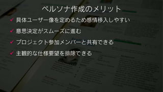 ペルソナ作成のメリット
 具体ユーザー像を定めるため感情移入しやすい

 意思決定がスムーズに進む

 プロジェクト参加メンバーと共有できる

 主観的な仕様要望を排除できる
 
