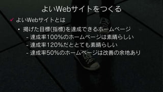 よいWebサイトをつくる
 よいWebサイトとは
 • 掲げた目標(指標)を達成できるホームページ
    - 達成率100％のホームページは素晴らしい
    - 達成率120％だととても素晴らしい
    - 達成率50％のホームページは改善の余地あり
 