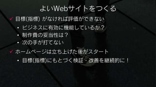 よいWebサイトをつくる
 目標(指標) がなければ評価ができない
 • ビジネスに有効に機能しているか？
 • 制作費の妥当性は？
 • 次の手が打てない
 ホームページは立ち上げた後がスタート
 • 目標(指標)にもとづく検証・改善を継続的に！
 