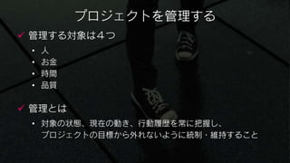 プロジェクトを管理する
 管理する対象は４つ
 •   人
 •   お金
 •   時間
 •   品質

 管理とは
 • 対象の状態、現在の動き、行動履歴を常に把握し、
   プロジェクトの目標から外れないように統制・維持すること
 