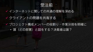 受注前
 インターネットに関しての共通の理解を深める

 クライアントの問題を共有する
 プロジェクト構成メンバーの役割り・作業分担を明確に
 • 誰（どの部署）と話をする？決裁者は誰？
 