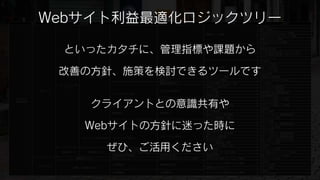 収益
              Webサイト利益最適化ロジックツリー  管理指標                     課題                   改善の方針                 具体例
                                                                                                              SEO対策
                                                                                                                           施策例

                                                                                                              被リンク購入
                                                                                                              Googleウェブマスターツール登録
                                                                                          検索エンジン対策
                                                                                                              Yahoo!サイトエクスプローラー登録
                                                                                                              各種ディレクトリ登録
                                                                                                              取引先などへのリンク依頼



                        といったカタチに、管理指標や課題から
                                                                                                              TVCM
                                                                                                              紙媒体広告出稿
                                                                      認知率の向上
                                                                                          プロモーション             デジタル媒体広告出稿（リスティング）
                                                  ユニークユーザーアクセス向上
                                                                                                              デジタル媒体広告出稿（メディアサイト）
                                                                                                              プレスリリース
                                                                                                              Ping送信
                                                                                                              ランキング登録



                       改善の方針、施策を検討できるツールです
                                                                                          ブログ・SNS活用           足跡・ペタを残す
                                                                                                              コミュニティ形成
                                                                                                              Twitter活用
                                    ページビューを増やす                        紹介の拡大               紹介キャンペーン実施          お友達紹介機能実装
                                                                      話題づくり               キャンペーンの実施           キャンペーン告知ページ作成
                                                                      顧客満足度の向上            おすすめ商品（サービス）紹介      ページ作成
                       コンバージョン数
                                                                                          お誕生日・記念日DM          メールマガジン機能実装
                          アップ
                                                                                          メール販促               メールマガジン機能実装
              売上アップ                                                   アクセスの動機付け
                                                                                          リピート割引              受注管理・会員管理機能実装
                                                  リピートアクセス向上
                                                                                          特別感の演出              会員管理機能実装



                                         クライアントとの意識共有や
Webサイト                                                                                    早割・遅割               キャンペーン告知ページ作成
                                                                      時間帯販促
利益最適化                                                                                     アイドルタイム販促           タイムセール実施
                                                                      曜日別アクセス数改善          曜日別キャンペーンの実施        キャンペーン告知ページ作成
                                                                                          導入ページ検証・改善          LPO対策
                                                                                          第一印象改善              デザイン改善
                                                  直帰率向上               直帰率低下
                                                                                          商品（サービス）訴求改善        コピー・テキスト・商品画像改善
                                                                                          ユーザー導線検証・改善         ナビゲーション改善



                                    Webサイトの方針に迷った時に
                                                                                          第一印象改善              デザイン改善
                                                  平均ページビュー増加          平均ページビュー増加          商品（サービス）訴求改善        コピー・テキスト・商品画像改善
                                                                                          ユーザー導線検証・改善         ナビゲーション改善
                                                                                          第一印象改善              デザイン改善
                                                                                          商品（サービス）訴求改善        コピー・テキスト・商品画像改善
                                                                      コンバージョン率向上          購入フロー説明改善           コピー・テキスト・商品画像改善
                                   コンバージョン率を高める   コンバージョン率向上
                                                                                          買いやすさ改善             配送・支払い・返金サービス改善



                                               ぜひ、ご活用ください
                                                                                          ユーザー導線検証・改善         ナビゲーション改善
                                                                      フォーム離脱率低下           ユーザビリティ検証・改善        EFO対策
                                                  注文商品（サービス）数を増やしたい   追加の一品               関連商品紹介              ナビゲーション改善
                       客単価アップ        客単価を上げる      セット商品（サービス）の販売数増加   セット商品（サービス）の告知      セット商品（サービス）販促       セット商品（サービス）ページ作成
                                                  高額商品の販売数増加          高額商品の告知             高額商品販促              商品（サービス）ページ作成
                                原価率を下げる           原価コントロール            粗利率の高い商品（サービス）の販促   粗利率の高い商品（サービス）の販促   ナビゲーション改善
                                                                                                              CMS導入
                                                                                          オペレーションが容易なシステム構築
                                                  人件費削減               作業時間の短縮                                 マニュアル作成
              コストダウン
                            人件費・外注費を下げる                                                   従業員のスキルアップ          セミナー開催
                                                                                                              CMS導入
                                                  外注費削減               外注費削減               オペレーションが容易なシステム構築
                                                                                                              マニュアル作成
 