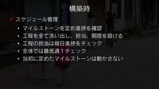 構築時
 スケジュール管理
 •   マイルストーンを定め進捗を確認
 •   工程を全て洗い出し、担当、期限を設ける
 •   工程の担当は毎日進捗をチェック
 •   全体では最低週１チェック
 •   当初に定めたマイルストーンは動かさない
 