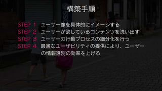 構築手順

STEP   １   ユーザー像を具体的にイメージする
STEP   ２   ユーザーが欲しているコンテンツを洗い出す
STEP   ３   ユーザーの行動プロセスの細分化を行う
STEP   ４   最適なユーザビリティの提供により、ユーザー
           の情報選別の効率を上げる
 