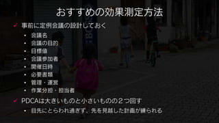 おすすめの効果測定方法
 事前に定例会議の設計しておく
 •   会議名
 •   会議の目的
 •   目標値
 •   会議参加者
 •   開催日時
 •   必要書類
 •   管理・運営
 •   作業分担・担当者
 PDCAは大きいものと小さいものの２つ回す
 • 目先にとらわれ過ぎず、先を見越した計画が練られる
 