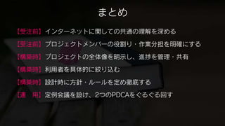 まとめ
【受注前】インターネットに関しての共通の理解を深める

【受注前】プロジェクトメンバーの役割り・作業分担を明確にする

【構築時】プロジェクトの全体像を明示し、進捗を管理・共有

【構築時】利用者を具体的に絞り込む

【構築時】設計時に方針・ルールを定め徹底する

【運 用】定例会議を設け、2つのPDCAをぐるぐる回す
 