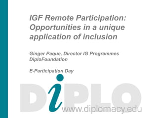 IGF Remote Participation:
Opportunities in a unique
application of inclusion
Ginger Paque, Director IG Programmes
DiploFoundation
E-Participation Day
19 June 2013
Geneva and Online
 