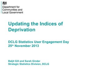 Updating the Indices of
Deprivation
DCLG Statistics User Engagement Day
25th November 2013

Baljit Gill and Sarah Ginder
Strategic Statistics Division, DCLG

 