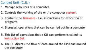 Control Unit (C.U.)
1. Manage resources of a computer.
2. Controls the working of the entire computer system.
3. Contains the firmware – i.e. instructions for execution of
programs
4. Stores all operations that can be carried out by a computer
5. This list of operations that a CU can perform is called its
Instruction Set.
6. The CU directs the flow of data around the CPU and around
the computer
Prof Mukesh N Tekwani, 2019 10
 
