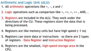Arithmetic and Logic Unit (ALU)
1. All arithmetic operations like +, -, x and /
2. Logic operations such as comparison like <, <=, >, >= , AND, .
3. Registers are included in the ALU. They work under the
directions of the CU. These registers store the data that is
being processed.
4. Registers are like memory cells but have high speed (~1 ns)
5. Registers can store data or instructions – so there are 2 types
of registers – Data Register and Instruction Register
6. Registers are the smallest, high-speed storage area in the
CPU.
Prof Mukesh N Tekwani, 2019 11
 