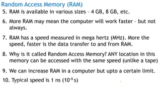 Random Access Memory (RAM)
5. RAM is available in various sizes – 4 GB, 8 GB, etc.
6. More RAM may mean the computer will work faster – but not
always.
7. RAM has a speed measured in mega hertz (MHz). More the
speed, faster is the data transfer to and from RAM.
8. Why is it called Random Access Memory? ANY location in this
memory can be accessed with the same speed (unlike a tape)
9. We can increase RAM in a computer but upto a certain limit.
10. Typical speed is 1 ns (10-9 s)Prof Mukesh N Tekwani, 2019 15
 