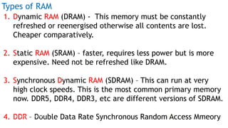 Types of RAM
1. Dynamic RAM (DRAM) - This memory must be constantly
refreshed or reenergised otherwise all contents are lost.
Cheaper comparatively.
2. Static RAM (SRAM) – faster, requires less power but is more
expensive. Need not be refreshed like DRAM.
3. Synchronous Dynamic RAM (SDRAM) – This can run at very
high clock speeds. This is the most common primary memory
now. DDR5, DDR4, DDR3, etc are different versions of SDRAM.
4. DDR – Double Data Rate Synchronous Random Access MmeoryProf Mukesh N Tekwani, 2019 16
 