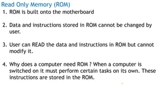Read Only Memory (ROM)
1. ROM is built onto the motherboard
2. Data and instructions stored in ROM cannot be changed by
user.
3. User can READ the data and instructions in ROM but cannot
modify it.
4. Why does a computer need ROM ? When a computer is
switched on it must perform certain tasks on its own. These
instructions are stored in the ROM.
Prof Mukesh N Tekwani, 2019 18
 