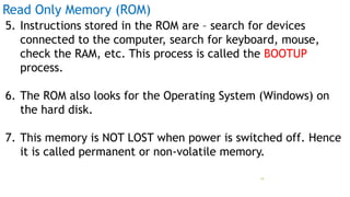 Read Only Memory (ROM)
5. Instructions stored in the ROM are – search for devices
connected to the computer, search for keyboard, mouse,
check the RAM, etc. This process is called the BOOTUP
process.
6. The ROM also looks for the Operating System (Windows) on
the hard disk.
7. This memory is NOT LOST when power is switched off. Hence
it is called permanent or non-volatile memory.
Prof Mukesh N Tekwani, 2019 19
 